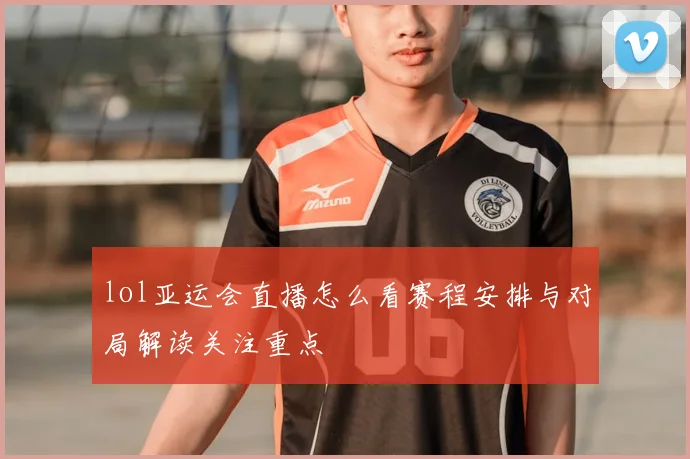 lol亚运会直播怎么看赛程安排与对局解读关注重点