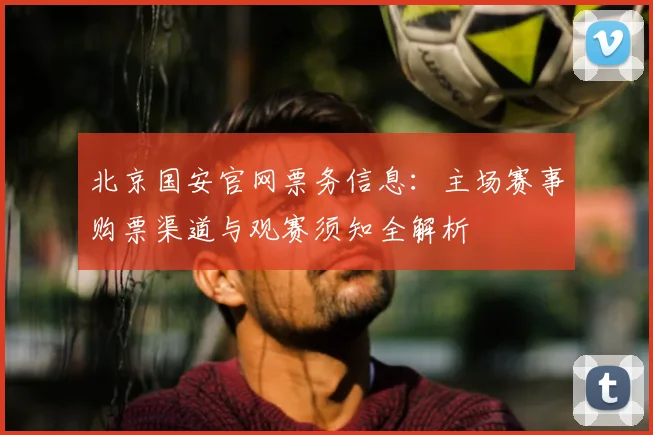 北京国安官网票务信息：主场赛事购票渠道与观赛须知全解析