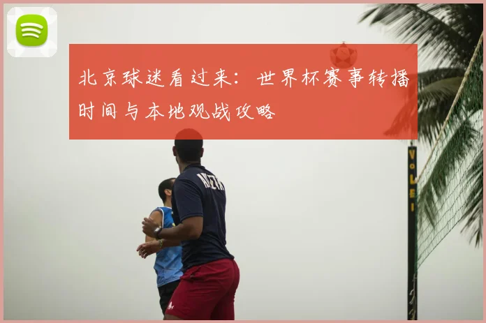 北京球迷看过来:世界杯赛事转播时间与本地观战攻略