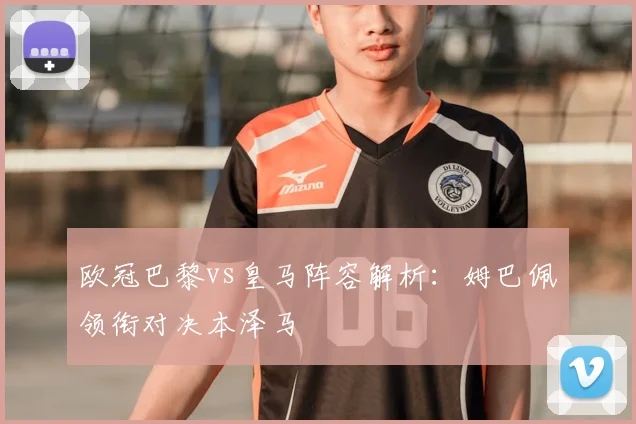 欧冠巴黎vs皇马阵容解析：姆巴佩领衔对决本泽马