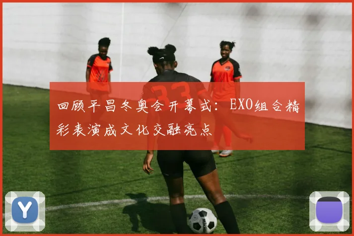 回顾平昌冬奥会开幕式：EXO组合精彩表演成文化交融亮点