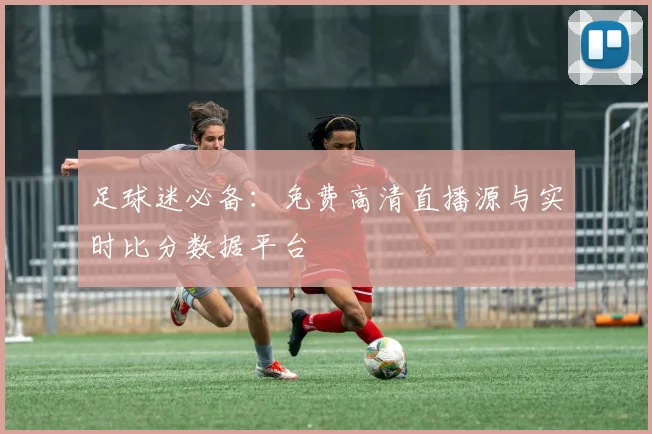 足球迷必备：免费高清直播源与实时比分数据平台
