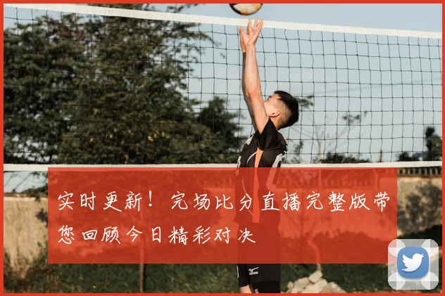 实时更新！完场比分直播完整版带您回顾今日精彩对决