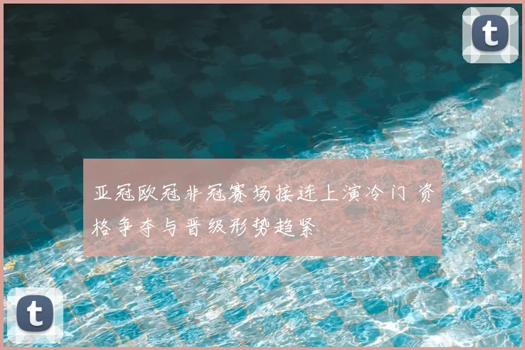 亚冠欧冠非冠赛场接连上演冷门 资格争夺与晋级形势趋紧