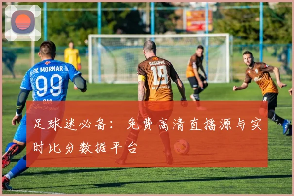 足球迷必备：免费高清直播源与实时比分数据平台