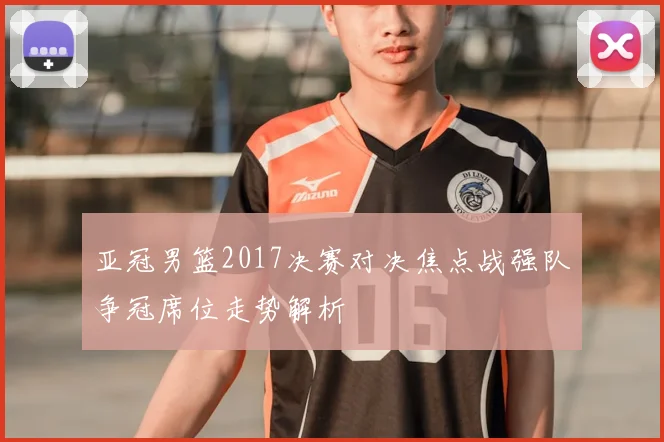 亚冠男篮2017决赛对决焦点战强队争冠席位走势解析