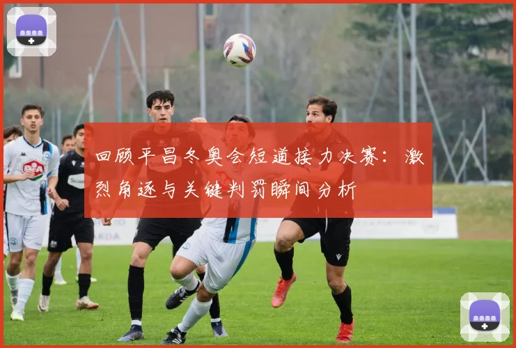 回顾平昌冬奥会短道接力决赛：激烈角逐与关键判罚瞬间分析